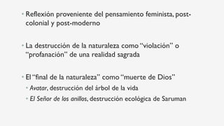 • Reflexión proveniente del pensamiento feminista, post-
colonial y post-moderno
• La destrucción de la naturaleza como “violación” o
“profanación” de una realidad sagrada
• El “final de la naturaleza” como “muerte de Dios”
• Avatar, destrucción del árbol de la vida
• El Señor de los anillos, destrucción ecológica de Saruman
 