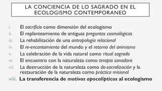 i.  El sacrificio como dimensión del ecologismo
ii.  El replanteamiento de antiguas preguntas cosmológicas
iii.  La rehabilitación de una antropología relacional
iv.  El re-encantamiento del mundo y el retorno del animismo
v.  La celebración de la vida natural como ritual sagrado
vi.  El encuentro con la naturaleza como terapia sanadora
vii.  La destrucción de la naturaleza como de-sacralización y la
restauración de la naturaleza como práctica misional
viii.  La transferencia de motivos apocalípticos al ecologismo
LA CONCIENCIA DE LO SAGRADO EN EL
ECOLOGISMO CONTEMPORANEO
 