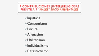 7 CONTRIBUCIONES (INTER)RELIGIOSAS
FRENTE A 7 “MALES” SOCIO-AMBIENTALES
Ø Injusticia
Ø Consumismo
Ø Locura
Ø Alienación
Ø Utilitarismo
Ø Individualismo
Ø Catastrofismo
 
