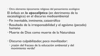 •  Otro elemento típicamente religioso del pensamiento ecológico:
El énfasis en lo apocalíptico (en detrimento de lo
escatológico) en el discurso medioambiental
• Fin inevitable, inminente, catastrófico
• Resultado de la irresponsabilidad y el egoísmo (pecado)
humano
• Muerte de Dios como muerte de la Naturaleza
• Discurso culpabilizador, poco movilizador:
• ¿razón del fracaso de la educación ambiental y del
movimiento verde?
 