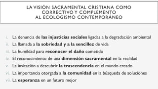 LA VISIÓN SACRAMENTAL CRISTIANA COMO
CORRECTIVO Y COMPLEMENTO
AL ECOLOGISMO CONTEMPORÁNEO
i.  La denuncia de las injusticias sociales ligadas a la degradación ambiental
ii.  La llamada a la sobriedad y a la sencillez de vida
iii.  La humildad para reconocer el daño cometido
iv.  El reconocimiento de una dimensión sacramental en la realidad
v.  La invitación a descubrir la trascendencia en el mundo creado
vi.  La importancia otorgada a la comunidad en la búsqueda de soluciones
vii.  La esperanza en un futuro mejor
 