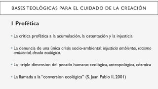BASES TEOLÓGICAS PARA EL CUIDADO DE LA CREACIÓN
1 Profética
§ La crítica profética a la acumulación, la ostentación y la injusticia
§ La denuncia de una única crisis socio-ambiental: injusticia ambiental, racismo
ambiental, deuda ecológica.
§ La triple dimension del pecado humano: teológica, antropológica, cósmica
§ La llamada a la “conversion ecológica” (S. Juan Pablo II, 2001)
 