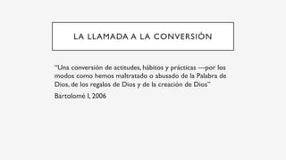 LA LLAMADA A LA CONVERSIÓN
“Una conversión de actitudes, hábitos y prácticas —por los
modos como hemos maltratado o abusado de la Palabra de
Dios, de los regalos de Dios y de la creación de Dios”
Bartolomé I, 2006
 