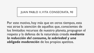 JUAN PABLO II, VITA CONSECRATA, 90
Por este motivo, hoy más que en otros tiempos, esta
voz atrae la atención de aquellos que, conscientes de
los limitados recursos de nuestro planeta, propugnan el
respeto y la defensa de la naturaleza creada mediante
la reducción del consumo, la sobriedad y una
obligada moderación de los propios apetitos.
 