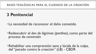 BASES TEOLÓGICAS PARA EL CUIDADO DE LA CREACIÓN
3 Penitencial
§ La necesidad de reconocer el daño cometido
§ Redescubrir el don de lágrimas (penthos), como parte del
proceso de conversión
§ Rehabilitar una comprensión sana y lúcida de la culpa,
del “pecado contra la creación” (L8) - CBDR
 