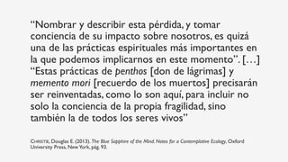 “Nombrar y describir esta pérdida, y tomar
conciencia de su impacto sobre nosotros, es quizá
una de las prácticas espirituales más importantes en
la que podemos implicarnos en este momento”. […]
“Estas prácticas de penthos [don de lágrimas] y
memento mori [recuerdo de los muertos] precisarán
ser reinventadas, como lo son aquí, para incluir no
solo la conciencia de la propia fragilidad, sino
también la de todos los seres vivos”
CHRISTIE, Douglas E. (2013). The Blue Sapphire of the Mind. Notes for a Contemplative Ecology, Oxford
University Press, NewYork, pág. 93.
 