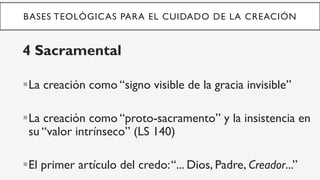 BASES TEOLÓGICAS PARA EL CUIDADO DE LA CREACIÓN
4 Sacramental
§ La creación como “signo visible de la gracia invisible”
§ La creación como “proto-sacramento” y la insistencia en
su “valor intrínseco” (LS 140)
§ El primer artículo del credo:“... Dios, Padre, Creador...”
 