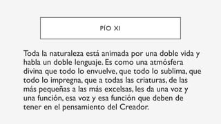 PÍO XI
Toda la naturaleza está animada por una doble vida y
habla un doble lenguaje. Es como una atmósfera
divina que todo lo envuelve, que todo lo sublima, que
todo lo impregna, que a todas las criaturas, de las
más pequeñas a las más excelsas, les da una voz y
una función, esa voz y esa función que deben de
tener en el pensamiento del Creador.
 