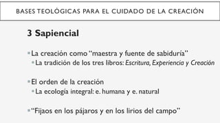BASES TEOLÓGICAS PARA EL CUIDADO DE LA CREACIÓN
3 Sapiencial
§ La creación como “maestra y fuente de sabiduría”
§ La tradición de los tres libros: Escritura, Experiencia y Creación
§ El orden de la creación
§ La ecología integral: e. humana y e. natural
§ “Fijaos en los pájaros y en los lirios del campo”
 