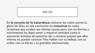 PIO XII
En la escuela de la naturaleza, mientras los cielos narran la
gloria de Dios, se nos convierten en maestras las cosas
corpóreas que ocultan sus últimas causas, pero con sus formas y
movimientos las dejan sentir a nuestros sentidos, como si
estuvieran ansiosas de quererse dar a conocer, puesto que ellas
mismas no pueden conocer. Nos hablan con su belleza, con su
orden, con su fuerza y su grandeza desmesurada.
 