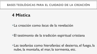 BASES TEOLÓGICAS PARA EL CUIDADO DE LA CREACIÓN
4 Mística
§ La creación como locus de la revelación
§ El testimonio de la tradición espiritual cristiana
§ Las teofanías como hierofanías: el desierto, el fuego, la
nube, la montaña, el mar, la tormenta, etc.
 