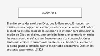 LAUDATO SI’
El universo se desarrolla en Dios, que lo llena todo. Entonces hay
mística en una hoja, en un camino, en el rocío, en el rostro del pobre.
El ideal no es sólo pasar de lo exterior a lo interior para descubrir la
acción de Dios en el alma, sino también llegar a encontrarlo en todas
las cosas, como enseñaba san Buenaventura: «La contemplación es
tanto más eminente cuanto más siente en sí el hombre el efecto de
la divina gracia o también cuanto mejor sabe encontrar a Dios en las
criaturas exteriores». LS 224
 