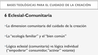 BASES TEOLÓGICAS PARA EL CUIDADO DE LA CREACIÓN
6 Eclesial-Comunitaria
§ La dimension comunitaria del cuidado de la creación
§ La “ecología familiar” y el “bien común”
§ Lógica eclesial (comunitaria) vs lógica individual
(“empoderar” consumidor,“activar” votante)
 