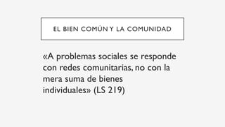 EL BIEN COMÚN Y LA COMUNIDAD
«A problemas sociales se responde
con redes comunitarias, no con la
mera suma de bienes
individuales» (LS 219)
 