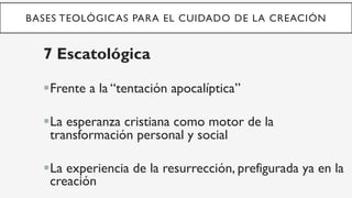 BASES TEOLÓGICAS PARA EL CUIDADO DE LA CREACIÓN
7 Escatológica
§ Frente a la “tentación apocalíptica”
§ La esperanza cristiana como motor de la
transformación personal y social
§ La experiencia de la resurrección, prefigurada ya en la
creación
 
