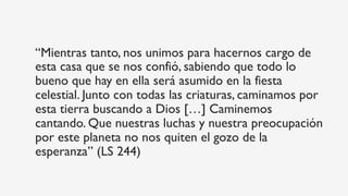 “Mientras tanto, nos unimos para hacernos cargo de
esta casa que se nos confió, sabiendo que todo lo
bueno que hay en ella será asumido en la fiesta
celestial. Junto con todas las criaturas, caminamos por
esta tierra buscando a Dios […] Caminemos
cantando. Que nuestras luchas y nuestra preocupación
por este planeta no nos quiten el gozo de la
esperanza” (LS 244)
 