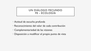 UN DIÁLOGO FECUNDO
FE - ECOLOGÍA
•  Actitud de escucha profunda
•  Reconocimiento del valor de cada contribución
•  Complementariedad de las visiones
•  Disposición a modificar el propio punto de vista
 