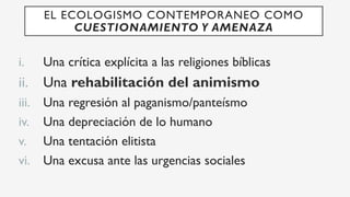 i.  Una crítica explícita a las religiones bíblicas
ii.  Una rehabilitación del animismo
iii.  Una regresión al paganismo/panteísmo
iv.  Una depreciación de lo humano
v.  Una tentación elitista
vi.  Una excusa ante las urgencias sociales
EL ECOLOGISMO CONTEMPORANEO COMO
CUESTIONAMIENTO Y AMENAZA
 