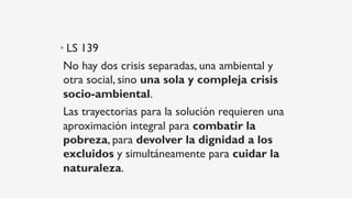 • LS 139
No hay dos crisis separadas, una ambiental y
otra social, sino una sola y compleja crisis
socio-ambiental.
Las trayectorias para la solución requieren una
aproximación integral para combatir la
pobreza, para devolver la dignidad a los
excluidos y simultáneamente para cuidar la
naturaleza.
 