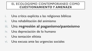 i.  Una crítica explícita a las religiones bíblicas
ii.  Una rehabilitación del animismo
iii.  Una regresión al paganismo/panteísmo
iv.  Una depreciación de lo humano
v.  Una tentación elitista
vi.  Una excusa ante las urgencias sociales
EL ECOLOGISMO CONTEMPORANEO COMO
CUESTIONAMIENTO Y AMENAZA
 