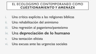 i.  Una crítica explícita a las religiones bíblicas
ii.  Una rehabilitación del animismo
iii.  Una regresión al paganismo/panteísmo
iv.  Una depreciación de lo humano
v.  Una tentación elitista
vi.  Una excusa ante las urgencias sociales
EL ECOLOGISMO CONTEMPORANEO COMO
CUESTIONAMIENTO Y AMENAZA
 