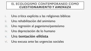 i.  Una crítica explícita a las religiones bíblicas
ii.  Una rehabilitación del animismo
iii.  Una regresión al paganismo/panteísmo
iv.  Una depreciación de lo humano
v.  Una tentación elitista
vi.  Una excusa ante las urgencias sociales
EL ECOLOGISMO CONTEMPORANEO COMO
CUESTIONAMIENTO Y AMENAZA
 