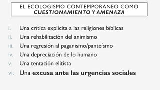 i.  Una crítica explícita a las religiones bíblicas
ii.  Una rehabilitación del animismo
iii.  Una regresión al paganismo/panteísmo
iv.  Una depreciación de lo humano
v.  Una tentación elitista
vi.  Una excusa ante las urgencias sociales
EL ECOLOGISMO CONTEMPORANEO COMO
CUESTIONAMIENTO Y AMENAZA
 