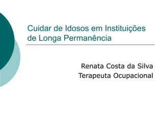 Cuidar de Idosos em Instituições de Longa Permanência Renata Costa da Silva Terapeuta Ocupacional 