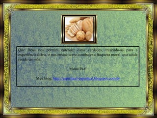 Que Deus nos permita entender estas verdades, trazendo-as para a
experiência diária, e nos ensine como combater a fraqueza moral, que ainda
reside em nós.
Muita Paz!
Meu blog: http://espiritual-espiritual.blogspot.com.br
 