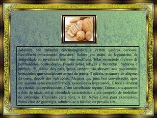 Adquiriu boa máquina cinematográfica e exibia quadros curiosos.
Revolveres provocando desastres. Sabres em mãos de legionários da
antiguidade ao invadirem territórios pacíficos. Telas mostrando o efeito de
bombardeios destruidores. Estudo sobre adagas e baionetas, trabucos e
punhais. E, diante dos pais, pedia sempre não dessem aos pequeninos,
brinquedos que simulassem armas de morte. Todavia, estimava as alegrias
da mesa, depois das instruções. Alegava que uma boa conversação, após
um assunto sério em conferência, consolidava impressões. E toca a devorar
as viandas que aparecessem. Com semelhante regime, Dantas, aos quarenta
e dois de idade, sofria obesidade característica e era campeão de moléstias
do estômago. Chamado certa feita, o Dr. Neves Lima para examiná-lo,
numa crise de gastralgia, admirou-se o médico da pressão alta.
 
