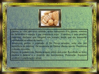 Dantas, se você não tiver cuidado, acaba estourando. Ele, porém, zombou
do facultativo e repetiu o que costumava dizer: Crisolino, o meu protetor
espiritual, declarou que chegarei aos setenta, desde que me mantenha
combatendo as armas de morte.
Aconteceu, porém, o esperado. O Dr. Neves acordou, noite alta, por
insistência do telefone. Da residência de Dantas chamavam-no. Encontrou
o cliente em coma.
Depois de grande ceia, Dantas acusara súbito mal-estar. Recolhido ao leito,
perdera a palavra e o controle dos movimentos. Prostração. Espasmo
cerebral. Complicações sérias.
 