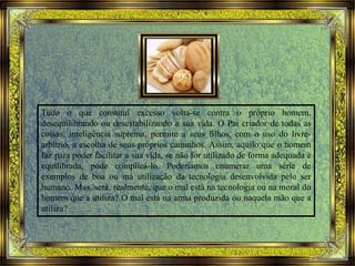 Tudo o que constitui excesso volta-se contra o próprio homem,
desequilibrando ou desestabilizando a sua vida. O Pai criador de todas as
coisas, inteligência suprema, permite a seus filhos, com o uso do livre-
arbítrio, a escolha de seus próprios caminhos. Assim, aquilo que o homem
faz para poder facilitar a sua vida, se não for utilizado de forma adequada e
equilibrada, pode complicá-lo. Poderíamos enumerar uma série de
exemplos de boa ou má utilização da tecnologia desenvolvida pelo ser
humano. Mas, será, realmente, que o mal está na tecnologia ou na moral do
homem que a utiliza? O mal está na arma produzida ou naquela mão que a
utiliza?
 