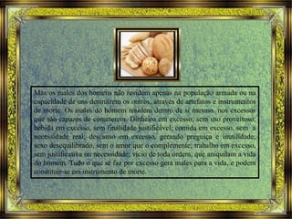 Mas os males dos homens não residem apenas na população armada ou na
capacidade de uns destruírem os outros, através de artefatos e instrumentos
de morte. Os males do homem residem dentro de si mesmo, nos excessos
que são capazes de cometerem. Dinheiro em excesso, sem uso proveitoso;
bebida em excesso, sem finalidade justificável; comida em excesso, sem a
necessidade real; descanso em excesso, gerando preguiça e inutilidade;
sexo desequilibrado, sem o amor que o complemente; trabalho em excesso,
sem justificativa ou necessidade; vício de toda ordem, que aniquilam a vida
do homem. Tudo o que se faz por excesso gera males para a vida, e podem
constituir-se em instrumento de morte.
 