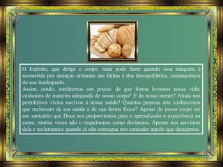 O Espírito, que dirige o corpo, nada pode fazer quando essa máquina é
acometida por doenças oriundas das falhas e dos desequilíbrios, consequência
do uso inadequado.
Assim, sendo, meditemos um pouco: de que forma levamos nossa vida;
cuidamos de maneira adequada de nosso corpo? E da nossa mente? Ainda nos
permitimos vícios nocivos à nossa saúde? Quantas pessoas nós conhecemos
que reclamam de sua saúde e de sua forma física? Apesar do nosso corpo ser
um santuário que Deus nos proporcionou para o aprendizado e experiência na
carne, muitas vezes não o respeitamos como devíamos. Apenas nos servimos
dele e reclamamos quando já não consegue nos conceder aquilo que desejamos.
 