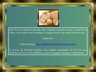 Que Deus nos permita entender estas verdades, trazendo-as para a experiência
diária, e nos ensine como combater a fraqueza moral, que ainda reside em nós.
Muita Paz!
Visite meu blog: http://espiritual-espiritual.blogspot.com.br
A serviço da Doutrina Espírita; com estudos comentados de O Livro dos
Espíritos, de O Livro dos Médiuns, e de O Evangelho Segundo o Espiritismo.
 