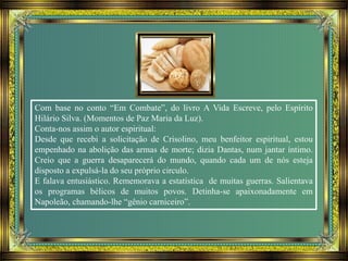 Com base no conto “Em Combate”, do livro A Vida Escreve, pelo Espírito
Hilário Silva. (Momentos de Paz Maria da Luz).
Conta-nos assim o autor espiritual:
Desde que recebi a solicitação de Crisolino, meu benfeitor espiritual, estou
empenhado na abolição das armas de morte; dizia Dantas, num jantar íntimo.
Creio que a guerra desaparecerá do mundo, quando cada um de nós esteja
disposto a expulsá-la do seu próprio circulo.
E falava entusiástico. Rememorava a estatística de muitas guerras. Salientava
os programas bélicos de muitos povos. Detinha-se apaixonadamente em
Napoleão, chamando-lhe “gênio carniceiro”.
 