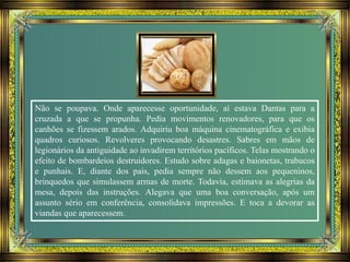 Não se poupava. Onde aparecesse oportunidade, aí estava Dantas para a
cruzada a que se propunha. Pedia movimentos renovadores, para que os
canhões se fizessem arados. Adquiriu boa máquina cinematográfica e exibia
quadros curiosos. Revolveres provocando desastres. Sabres em mãos de
legionários da antiguidade ao invadirem territórios pacíficos. Telas mostrando o
efeito de bombardeios destruidores. Estudo sobre adagas e baionetas, trabucos
e punhais. E, diante dos pais, pedia sempre não dessem aos pequeninos,
brinquedos que simulassem armas de morte. Todavia, estimava as alegrias da
mesa, depois das instruções. Alegava que uma boa conversação, após um
assunto sério em conferência, consolidava impressões. E toca a devorar as
viandas que aparecessem.
 