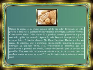 Depois de grande ceia, Dantas acusara súbito mal-estar. Recolhido ao leito,
perdera a palavra e o controle dos movimentos. Prostração. Espasmo cerebral.
Complicações sérias. O Dr. Neves faz o possível, durante quatro dias e quatro
noites de vigilância e exaustão. Apesar de tudo, Dantas foi compelido a deixar
o corpo físico. A família chorava. No Plano Espiritual, Dantas acordou no
regaço de Crisolino, que o amparava, paternalmente. Informou-se quanto à
libertação de que fora objeto. Mas, considerando os problemas que lhe
requisitavam a presença no mundo, clamou desapontado para os ouvidos do
guardião: Mas você não me prometeu setenta anos, se eu permanecesse em
combate contra as armas de morte? E que fiz toda a minha existência senão
isso?
 