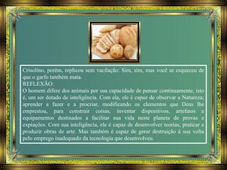 Crisolino, porém, replicou sem vacilação: Sim, sim, mas você se esqueceu de
que o garfo também mata.
REFLEXÃO:
O homem difere dos animais por sua capacidade de pensar continuamente, isto
é, um ser dotado de inteligência. Com ela, ele é capaz de observar a Natureza;
aprender a fazer e a procriar, modificando os elementos que Deus lhe
emprestou, para construir coisas, inventar dispositivos, artefatos e
equipamentos destinados a facilitar sua vida neste planeta de provas e
expiações. Com sua inteligência, ele é capaz de desenvolver teorias, praticar e
produzir obras de arte. Mas também é capaz de gerar destruição à sua volta
pelo emprego inadequado da tecnologia que desenvolveu.
 