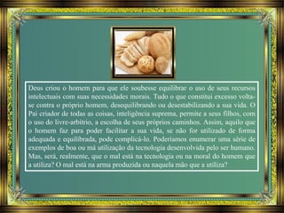 Deus criou o homem para que ele soubesse equilibrar o uso de seus recursos
intelectuais com suas necessidades morais. Tudo o que constitui excesso volta-
se contra o próprio homem, desequilibrando ou desestabilizando a sua vida. O
Pai criador de todas as coisas, inteligência suprema, permite a seus filhos, com
o uso do livre-arbítrio, a escolha de seus próprios caminhos. Assim, aquilo que
o homem faz para poder facilitar a sua vida, se não for utilizado de forma
adequada e equilibrada, pode complicá-lo. Poderíamos enumerar uma série de
exemplos de boa ou má utilização da tecnologia desenvolvida pelo ser humano.
Mas, será, realmente, que o mal está na tecnologia ou na moral do homem que
a utiliza? O mal está na arma produzida ou naquela mão que a utiliza?
 