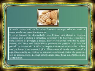 A estória relatada aqui nos fala de um desses excessos que todos, em maior ou
menor escala, nos permitimos cometer.
O corpo humano foi desenvolvido pelo Criador para abrigar o princípio
espiritual que já atingiu a capacidade de pensar e de discernir, e constitui-se
num santuário de perfeição e pureza. Todos os desajustes formados no corpo
humano são frutos dos desequilíbrios presentes ou passados. Seja este um
passado recente ou não. A saúde do corpo é função única e exclusiva do bom
uso que fazemos dos nossos órgãos. Alimentação adequada, sono reparador,
equilíbrio psicológico, controle de si mesmo, ausência de vícios, são premissas
sem as quais não nos é possível atingir a plena saúde física e, portanto, a plena
saúde mental.
 