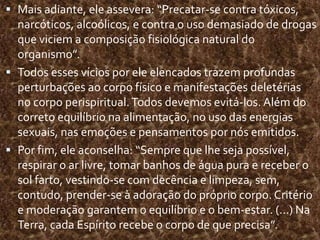 Mais adiante, ele assevera: “Precatar-se contra tóxicos, narcóticos, alcoólicos, e contra o uso demasiado de drogas que viciem a composição fisiológica natural do organismo”. Todos esses vícios por ele elencados trazem profundas perturbações ao corpo físico e manifestações deletérias no corpo perispiritual. Todos devemos evitá-los. Além do correto equilíbrio na alimentação, no uso das energias sexuais, nas emoções e pensamentos por nós emitidos.  Por fim, ele aconselha: “Sempre que lhe seja possível, respirar o ar livre, tomar banhos de água pura e receber o sol farto, vestindo-se com decência e limpeza, sem, contudo, prender-se à adoração do próprio corpo. Critério e moderação garantem o equilíbrio e o bem-estar. (...) Na Terra, cada Espírito recebe o corpo de que precisa”.  