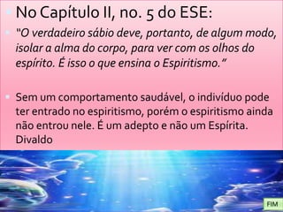 No Capítulo II, no. 5 do ESE: “O verdadeiro sábio deve, portanto, de algum modo, isolar a alma do corpo, para ver com os olhos do espírito. É isso o que ensina o Espiritismo.”Sem um comportamento saudável, o indivíduo pode ter entrado no espiritismo, porém o espiritismo ainda não entrou nele. É um adepto e não um Espírita. Divaldo FIM