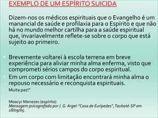 EXEMPLO DE UM ESPÍRITO SUICIDADizem-nos os médicos espirituais que o Evangelho é um manancial de saúde e profilaxia para o Espírito e que não há no mundo melhor cartilha para a saúde espiritual que, invariavelmente reflete-se sobre o corpo que está sujeito ao primeiro.Brevemente voltarei à escola terrena em breve experiência para aliviar minha alma enferma, visto que comprometi sérios campos do corpo espiritual.Em um corpo com limitação encontrará minha alma o repouso necessário e reconquista espirituais.Muita paz!”Moacyr Menezes (espírito) Mensagem psicografada por J. G. Argel-“Casa de Eurípedes”, Taubaté-SP em 18/09/05.