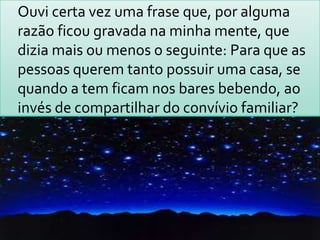 Ouvi certa vez uma frase que, por alguma razão ficou gravada na minha mente, que dizia mais ou menos o seguinte: Para que as pessoas querem tanto possuir uma casa, se quando a tem ficam nos bares bebendo, ao invés de compartilhar do convívio familiar? 