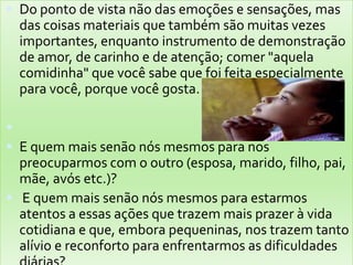 Do ponto de vista não das emoções e sensações, mas das coisas materiais que também são muitas vezes importantes, enquanto instrumento de demonstração de amor, de carinho e de atenção; comer "aquela comidinha" que você sabe que foi feita especialmente para você, porque você gosta.  E quem mais senão nós mesmos para nos preocuparmos com o outro (esposa, marido, filho, pai, mãe, avós etc.)? E quem mais senão nós mesmos para estarmos atentos a essas ações que trazem mais prazer à vida cotidiana e que, embora pequeninas, nos trazem tanto alívio e reconforto para enfrentarmos as dificuldades diárias?