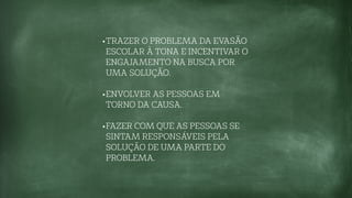 •TRAZER O PROBLEMA DA EVASÃO
ESCOLAR À TONA E INCENTIVAR O
ENGAJAMENTO NA BUSCA POR
UMA SOLUÇÃO.
•ENVOLVER AS PESSOAS EM
TORNO DA CAUSA.
•FAZER COM QUE AS PESSOAS SE
SINTAM RESPONSÁVEIS PELA
SOLUÇÃO DE UMA PARTE DO
PROBLEMA.
 