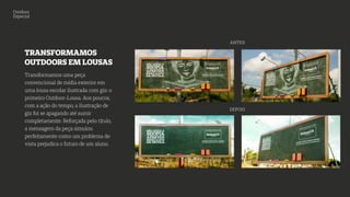 Outdoor
Especial
TRANSFORMAMOS
OUTDOORS EM LOUSAS
Transformamos uma peça
convencional de mídia exterior em
uma lousa escolar ilustrada com giz: o
primeiro Outdoor-Lousa. Aos poucos,
com a ação do tempo, a ilustração de
giz foi se apagando até sumir
completamente. Reforçada pelo título,
a mensagem da peça simulou
perfeitamente como um problema de
vista prejudica o futuro de um aluno.
ANTES
DEPOIS
 