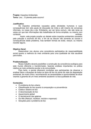 Projeto: Impactos Ambientais
Tema: Lixo... O planeta pede socorro!


Justificativa:
       Os impactos ambientais causados pelas atividades humanas e suas
consequências tem sido pauta de discussão da mídia e até mesmo de conversas
informais, no nosso dia a dia. Entretanto, por ser tema comum, não são raras as
vezes em que tais informações são trabalhadas de forma simplista, ou mesmo com
conteúdo                                                                 errôneo.
         Assim, este projeto propõe um debate sobre impactos ambientais causados
pela poluição e acúmulo de lixo, a fim de se discutir não somente as causas e
consequências deste problema, mas também formas de evitar, reduzir, ou mesmo
reverter alguns.


Objetivo Geral:
       Desenvolver nos alunos uma consciência participativa de responsabilidade
social quanto a melhoria do meio ambiente para uma qualidade de vida saudável
para todos.


Problematização:
        Nosso trabalho deverá possibilitar a construção da consciência ecológica para
este mundo diferente e transformador, fazendo análises importantes na prática
relativa ao meio ambiente escolar e da comunidade.
        Para tanto, a escola oferecerá condições aos participantes de observar e
analisar fatos e situações de todos os tipos de lixo do ponto de vista da degradação
ambiental, de modo crítico, reconhecendo as necessidades e oportunidades de atuar
visando a garantia de um meio ambiente saudável e a boa qualidade de vida.


Conteúdos:
   O problema do lixo urbano
   Classificação do lixo quanto à composição e a proveniência
   Coleta e destino do lixo
   A decomposição do lixo
   Aquecimento global
   O derretimento das geleiras
   Os 4Rs (Reduzir, reutilizar, reciclar e repensar)
   Soluções para o problema do lixo
 