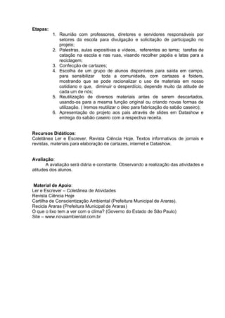 Etapas:
          1. Reunião com professores, diretores e servidores responsáveis por
             setores da escola para divulgação e solicitação de participação no
             projeto;
          2. Palestras, aulas expositivas e vídeos, referentes ao tema; tarefas de
             catação na escola e nas ruas, visando recolher papéis e latas para a
             reciclagem;
          3. Confecção de cartazes;
          4. Escolha de um grupo de alunos disponíveis para saída em campo,
             para sensibilizar      toda a comunidade, com cartazes e folders,
             mostrando que se pode racionalizar o uso de materiais em nosso
             cotidiano e que, diminuir o desperdício, depende muito da atitude de
             cada um de nós;
          5. Reutilização de diversos materiais antes de serem descartados,
             usando-os para a mesma função original ou criando novas formas de
             utilização. ( Iremos reutilizar o óleo para fabricação do sabão caseiro);
          6. Apresentação do projeto aos pais através de slides em Datashow e
             entrega do sabão caseiro com a respectiva receita.


Recursos Didáticos:
Coletânea Ler e Escrever, Revista Ciência Hoje, Textos informativos de jornais e
revistas, materiais para elaboração de cartazes, internet e Datashow.


Avaliação:
       A avaliação será diária e constante. Observando a realização das atividades e
atitudes dos alunos.


 Material de Apoio:
Ler e Escrever – Coletânea de Atividades
Revista Ciência Hoje
Cartilha de Conscientização Ambiental (Prefeitura Municipal de Araras).
Recicla Araras (Prefeitura Municipal de Araras)
O que o lixo tem a ver com o clima? (Governo do Estado de São Paulo)
Site – www.novaambiental.com.br
 